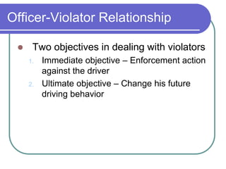 Officer-Violator Relationship
 Two objectives in dealing with violators
1. Immediate objective – Enforcement action
against the driver
2. Ultimate objective – Change his future
driving behavior
 