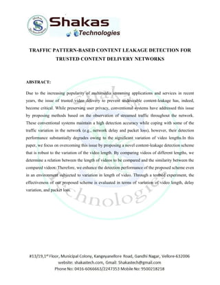 TRAFFIC PATTERN-BASED CONTENT LEAKAGE DETECTION FOR 
TRUSTED CONTENT DELIVERY NETWORKS 
ABSTRACT: 
Due to the increasing popularity of multimedia streaming applications and services in recent 
years, the issue of trusted video delivery to prevent undesirable content-leakage has, indeed, 
become critical. While preserving user privacy, conventional systems have addressed this issue 
by proposing methods based on the observation of streamed traffic throughout the network. 
These conventional systems maintain a high detection accuracy while coping with some of the 
traffic variation in the network (e.g., network delay and packet loss), however, their detection 
performance substantially degrades owing to the significant variation of video lengths.In this 
paper, we focus on overcoming this issue by proposing a novel content-leakage detection scheme 
that is robust to the variation of the video length. By comparing videos of different lengths, we 
determine a relation between the length of videos to be compared and the similarity between the 
compared videos. Therefore, we enhance the detection performance of the proposed scheme even 
in an environment subjected to variation in length of video. Through a testbed experiment, the 
effectiveness of our proposed scheme is evaluated in terms of variation of video length, delay 
variation, and packet loss. 
 