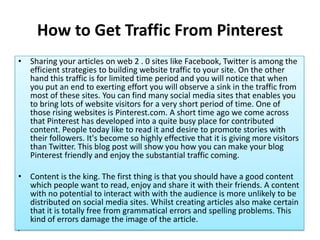 How to Get Traffic From Pinterest
• Sharing your articles on web 2 . 0 sites like Facebook, Twitter is among the
  efficient strategies to building website traffic to your site. On the other
  hand this traffic is for limited time period and you will notice that when
  you put an end to exerting effort you will observe a sink in the traffic from
  most of these sites. You can find many social media sites that enables you
  to bring lots of website visitors for a very short period of time. One of
  those rising websites is Pinterest.com. A short time ago we come across
  that Pinterest has developed into a quite busy place for contributed
  content. People today like to read it and desire to promote stories with
  their followers. It's become so highly effective that it is giving more visitors
  than Twitter. This blog post will show you how you can make your blog
  Pinterest friendly and enjoy the substantial traffic coming.

• Content is the king. The first thing is that you should have a good content
  which people want to read, enjoy and share it with their friends. A content
  with no potential to interact with with the audience is more unlikely to be
  distributed on social media sites. Whilst creating articles also make certain
  that it is totally free from grammatical errors and spelling problems. This
  kind of errors damage the image of the article.
•
 