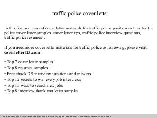 traffic police cover letter 
In this file, you can ref cover letter materials for traffic police position such as traffic 
police cover letter samples, cover letter tips, traffic police interview questions, 
traffic police resumes… 
If you need more cover letter materials for traffic police as following, please visit: 
coverletter123.com 
• Top 7 cover letter samples 
• Top 8 resumes samples 
• Free ebook: 75 interview questions and answers 
• Top 12 secrets to win every job interviews 
• Top 15 ways to search new jobs 
• Top 8 interview thank you letter samples 
Top materials: top 7 cover letter samples, top 8 Interview resumes samples, questions free and ebook: answers 75 – interview free download/ questions pdf and answers 
ppt file 
 