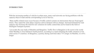 INTRODUCTION
With the increasing number of vehicles in urban areas, many road networks are facing problems with the
capacity drop of roads and the corresponding Level of Service.
Many traffic-related issues occur because of traffic control systems on intersections that use fixed signal
timers. They repeat the same phase sequence and its duration with no changes. Increased demand for road
capacity also increases the need for new solutions for traffic control that can be found in the field of
Intelligent Transport Systems.
Let us take the case study of Mumbai and Bangalore. Traffic flow in Bangalore is the worst in the world
while Mumbai is close behind in fourth position, according to a report detailing the traffic situation in 416
cities across 57 countries. In Bangalore, a journey during rush-hour takes 71% longer. In Mumbai, it is 65%
longer
 