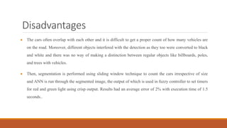 Disadvantages
 The cars often overlap with each other and it is difficult to get a proper count of how many vehicles are
on the road. Moreover, different objects interfered with the detection as they too were converted to black
and white and there was no way of making a distinction between regular objects like billboards, poles,
and trees with vehicles.
 Then, segmentation is performed using sliding window technique to count the cars irrespective of size
and ANN is run through the segmented image, the output of which is used in fuzzy controller to set timers
for red and green light using crisp output. Results had an average error of 2% with execution time of 1.5
seconds..
 