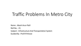 Traffic Problems In Metro City
Name : Akash Arun Patil
Roll No. : 21
Subject : Infrastructure And Transportation System
Guided By : Prof.P.P.Hirave
 