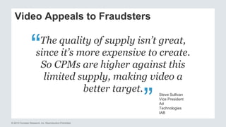 Video Appeals to Fraudsters 
The quality of supply isn’t great, 
since it’s more expensive to create. 
So CPMs are higher against this 
limited supply, making video a 
© 2013 Forrester Research, Inc. Reproduction Prohibited 
better target. 
Steve Sullivan 
Vice President 
Ad 
Technologies 
IAB 
“ 
“ 
 
