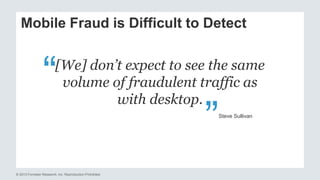 Mobile Fraud is Difficult to Detect 
[We] don’t expect to see the same 
volume of fraudulent traffic as 
© 2013 Forrester Research, Inc. Reproduction Prohibited 
with desktop. 
“ 
“ 
Steve Sullivan 
 