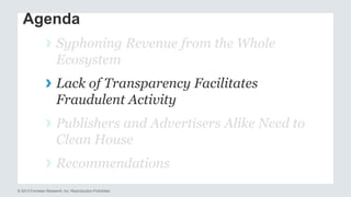 Agenda 
› Syphoning Revenue from the Whole 
Ecosystem 
› Lack of Transparency Facilitates 
Fraudulent Activity 
› Publishers and Advertisers Alike Need to 
Clean House 
› Recommendations 
© 2013 Forrester Research, Inc. Reproduction Prohibited 
 