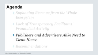 Agenda 
› Syphoning Revenue from the Whole 
Ecosystem 
› Lack of Transparency Facilitates 
Fraudulent Activity 
› Publishers and Advertisers Alike Need to 
Clean House 
› Recommendations 
© 2013 Forrester Research, Inc. Reproduction Prohibited 
 
