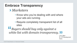 Embrace Transparency 
› Marketers 
• Know who you’re dealing with and where 
your ads are running 
• Require completely transparent list of all 
sites 
Buyers should buy only against a 
white list with domain transparency. “ 
© 2013 Forrester Research, Inc. Reproduction Prohibited 
“ 
Larry Allen 
Sr. VP Development 
Xaxis 
 