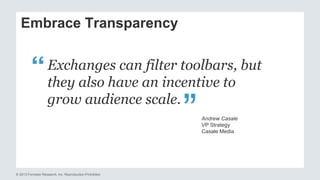 Embrace Transparency 
Exchanges can filter toolbars, but 
they also have an incentive to 
grow audience scale. 
© 2013 Forrester Research, Inc. Reproduction Prohibited 
“ 
Andrew Casale 
VP Strategy 
Casale Media 
 