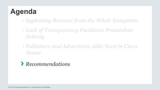 Agenda 
› Syphoning Revenue from the Whole Ecosystem 
› Lack of Transparency Facilitates Fraudulent 
Activity 
› Publishers and Advertisers Alike Need to Clean 
House 
› 
Recommendations 
© 2013 Forrester Research, Inc. Reproduction Prohibited 
 