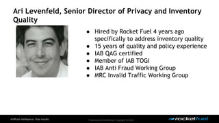 Ari Levenfeld, Senior Director of Privacy and Inventory 
Quality 
● Hired by Rocket Fuel 4 years ago 
specifically to address inventory quality 
● 15 years of quality and policy experience 
● IAB QAG certified 
● Member of IAB TOGI 
● IAB Anti Fraud Working Group 
● MRC Invalid Traffic Working Group 
Proprietary & Confidential. Copyright © 2014. 
 