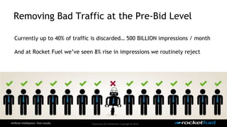 Removing Bad Traffic at the Pre-Bid Level 
Currently up to 40% of traffic is discarded… 500 BILLION impressions / month 
And at Rocket Fuel we’ve seen 8% rise in impressions we routinely reject 
Proprietary & Confidential. Copyright © 2014. 
 