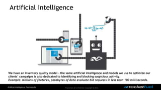 Artificial Intelligence 
We have an inventory quality model - the same artificial intelligence and models we use to optimize our 
clients’ campaigns is also dedicated to identifying and blocking suspicious activity. 
Example: Millions of features, petabytes of data evaluate bid requests in less than 100 milliseconds. 
Proprietary & Confidential. Copyright © 2014. 
 