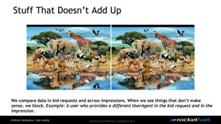 Stuff That Doesn’t Add Up 
We compare data in bid requests and across impressions. When we see things that don’t make 
sense, we block. Example: A user who provides a different UserAgent in the bid request and in the 
impression. 
Proprietary & Confidential. Copyright © 2014. 
 