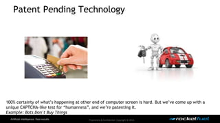 Patent Pending Technology 
100% certainty of what’s happening at other end of computer screen is hard. But we’ve come up with a 
unique CAPTCHA-like test for “humanness”, and we’re patenting it. 
Example: Bots Don’t Buy Things 
Proprietary & Confidential. Copyright © 2014. 
 
