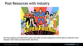 Pool Resources with Industry 
We work publicly and behind the scenes with other ad tech companies to share data to eradicate fraud. 
Example: IAB Traffic of Good Intent Task Force. 
Proprietary & Confidential. Copyright © 2014. 
 