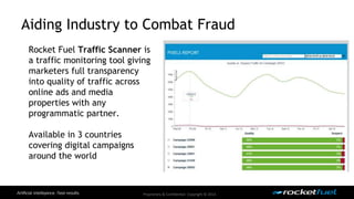 Aiding Industry to Combat Fraud 
Rocket Fuel Traffic Scanner is 
a traffic monitoring tool giving 
marketers full transparency 
into quality of traffic across 
online ads and media 
properties with any 
programmatic partner. 
Proprietary & Confidential. Copyright © 2014. 
Available in 3 countries 
covering digital campaigns 
around the world 
 