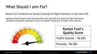What Should I aim For? 
Rocket Fuel introduced the Quality Challenge for Digital Marketers to stay above 95% 
Marketers should require that their partners know and state the quality of their impressions 
validated and publicly reported on by an accredited 3rd party or through Traffic Scanner. 
Proprietary & Confidential. Copyright © 2014. 
Rocket Fuel’s 
Quality Score 
Traffic Scanner - 96.55% 
Forensiq - 96.28% 
 