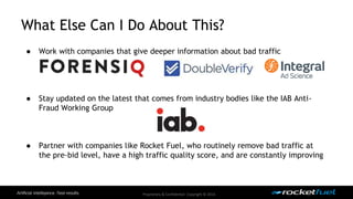 What Else Can I Do About This? 
● Work with companies that give deeper information about bad traffic 
● Stay updated on the latest that comes from industry bodies like the IAB Anti- 
Proprietary & Confidential. Copyright © 2014. 
Fraud Working Group 
● Partner with companies like Rocket Fuel, who routinely remove bad traffic at 
the pre-bid level, have a high traffic quality score, and are constantly improving 
 