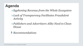 Agenda 
› Syphoning Revenue from the Whole Ecosystem 
› Lack of Transparency Facilitates Fraudulent 
Activity 
› Publishers and Advertisers Alike Need to Clean 
House 
› 
Recommendations 
© 2013 Forrester Research, Inc. Reproduction Prohibited 
 