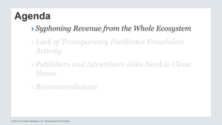 Agenda 
› Syphoning Revenue from the Whole Ecosystem 
› Lack of Transparency Facilitates Fraudulent 
Activity 
› Publishers and Advertisers Alike Need to Clean 
House 
› Recommendations 
© 2013 Forrester Research, Inc. Reproduction Prohibited 
 
