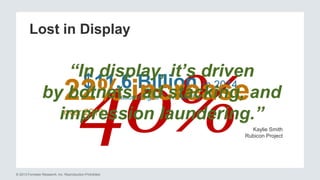 Lost in Display 
“In display, it’s driven 
40% 
$11.6 Billion in 2014 
according to Solve Media 22% increase 
over 2013 
by botnets, ad stacking, and 
impression laundering.” 
© 2013 Forrester Research, Inc. Reproduction Prohibited 
Kaylie Smith 
Rubicon Project 
 