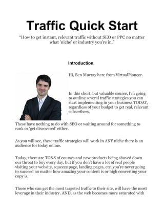 Traffic Quick Start
“How to get instant, relevant traffic without SEO or PPC no matter
what 'niche' or industry you're in.”
Introduction.
Hi, Ben Murray here from VirtualPioneer.
In this short, but valuable course, I'm going
to outline several traffic strategies you can
start implementing in your business TODAY,
regardless of your budget to get real, relevant
subscribers.
These have nothing to do with SEO or waiting around for something to
rank or 'get discovered' either.
As you will see, these traffic strategies will work in ANY niche there is an
audience for today online.
Today, there are TONS of courses and new products being shoved down
our throat to buy every day, but if you don't have a lot of real people
visiting your website, squeeze page, landing pages, etc. you're never going
to succeed no matter how amazing your content is or high converting your
copy is.
Those who can get the most targeted traffic to their site, will have the most
leverage in their industry. AND, as the web becomes more saturated with
 
