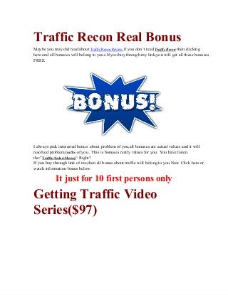 Traffic Recon Real Bonus
Maybe you may did read about Traffic Recon Review,if you don’t read Traffic Recon then clicking
here and all bonuses will belong to yous If you buy through my link,you will get all these bonuses
FREE.
I always pick interested bonus  about problem of you,all bonuses are actual values and it will
resolved problem traffic of you . This is bonuses really values for you. You have listen
the:”Traffic=Sales=Money“.Right?
If you buy through link of me,then all bonus about traffic will belong to you.Now Click here or
watch information bonus below.
It just for 10 first persons only
Getting Traffic Video
Series($97)
 