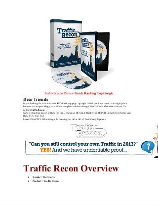 Traffic Recon Review Guide Ranking Top Google
Dear friends
If you looking for solution about SEO,Rank top page 1 google.I think you have come to the right place
because we are providing you with the complete solution through detail of a detailed video course. It’s
called Traffic Recon.
Now we together discover How the Big Companies REALLY Rank #1 in SUPER Competitive Niches and
How YOU Can Too!
Learn EXACTLY What Google Is Looking For After All of Their Crazy Updates.
Traffic Recon Overview
● Vendor : Matt Callen
● Product : Traffic Recon
 