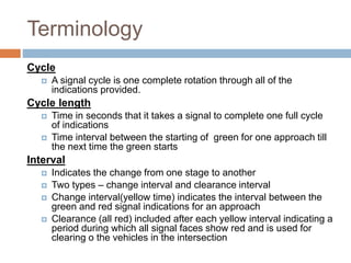 Terminology
Cycle
 A signal cycle is one complete rotation through all of the
indications provided.
Cycle length
 Time in seconds that it takes a signal to complete one full cycle
of indications
 Time interval between the starting of green for one approach till
the next time the green starts
Interval
 Indicates the change from one stage to another
 Two types – change interval and clearance interval
 Change interval(yellow time) indicates the interval between the
green and red signal indications for an approach
 Clearance (all red) included after each yellow interval indicating a
period during which all signal faces show red and is used for
clearing o the vehicles in the intersection
 