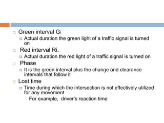  Green interval Gi
 Actual duration the green light of a traffic signal is turned
on
 Red interval Ri.
 Actual duration the red light of a traffic signal is turned on
 Phase
 It is the green interval plus the change and clearance
intervals that follow it
 Lost time
 Time during which the intersection is not effectively utilized
for any movement
For example, driver’s reaction time
 