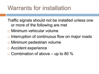 Warrants for installation
Traffic signals should not be installed unless one
or more of the following are met
 Minimum vehicular volume
 Interruption of continuous flow on major roads
 Minimum pedestrian volume
 Accident experience
 Combination of above – up to 80 %
 
