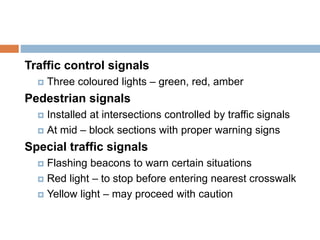 Traffic control signals
 Three coloured lights – green, red, amber
Pedestrian signals
 Installed at intersections controlled by traffic signals
 At mid – block sections with proper warning signs
Special traffic signals
 Flashing beacons to warn certain situations
 Red light – to stop before entering nearest crosswalk
 Yellow light – may proceed with caution
 