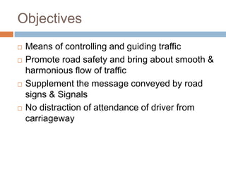 Objectives
 Means of controlling and guiding traffic
 Promote road safety and bring about smooth &
harmonious flow of traffic
 Supplement the message conveyed by road
signs & Signals
 No distraction of attendance of driver from
carriageway
 