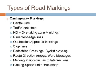 Types of Road Markings
 Carriageway Markings
 Centre Line
 Traffic lane lines
 NO – Overtaking zone Markings
 Pavement edge lines
 Obstruction Approach Markings
 Stop lines
 Pedestrian Crossings, Cyclist crossing
 Route Direction Arrows, Word Messages
 Marking at approaches to Intersections
 Parking Space limits, Bus stops
 