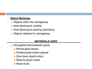  Object Markings
 Objects within the carriageway
 Kerb Marking for visibility
 Kerb Marking for parking restrictions
 Objects adjacent to carriageway
MATERIALS USED
 Hot applied thermoplastic paints
 Minute glass beads
 Prefabricated sheet material
 Glue down plastic strips
 Metal & plastic insert
 Road studs
 