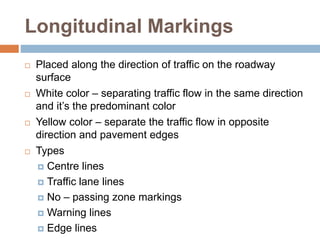 Longitudinal Markings
 Placed along the direction of traffic on the roadway
surface
 White color – separating traffic flow in the same direction
and it’s the predominant color
 Yellow color – separate the traffic flow in opposite
direction and pavement edges
 Types
 Centre lines
 Traffic lane lines
 No – passing zone markings
 Warning lines
 Edge lines
 