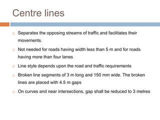 Centre lines
 Separates the opposing streams of traffic and facilitates their
movements.
 Not needed for roads having width less than 5 m and for roads
having more than four lanes
 Line style depends upon the road and traffic requirements
 Broken line segments of 3 m long and 150 mm wide. The broken
lines are placed with 4.5 m gaps
 On curves and near intersections, gap shall be reduced to 3 metres
 