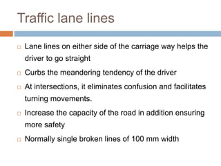 Traffic lane lines
 Lane lines on either side of the carriage way helps the
driver to go straight
 Curbs the meandering tendency of the driver
 At intersections, it eliminates confusion and facilitates
turning movements.
 Increase the capacity of the road in addition ensuring
more safety
 Normally single broken lines of 100 mm width
 