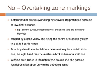 No – Overtaking zone markings
 Established on where overtaking maneuvers are prohibited because
of low sight distance
 Eg – summit curves, horizontal curves, and on two lane and three lane
highways
 Marked by a solid yellow line along the centre or a double yellow
line called barrier lines
 Double yellow line – the left hand element may be a solid barrier
line, the right hand may be a either a broken line or a solid line
 When a solid line is to the right of the broken line, the passing
restriction shall apply only to the opposing traffic
 