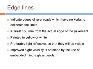 Edge lines
 Indicate edges of rural roads which have no kerbs to
delineate the limits
 At least 150 mm from the actual edge of the pavement
 Painted in yellow or white
 Preferably light reflective, so that they will be visible
 Improved night visibility is obtained by the use of
embedded minute glass beads
 