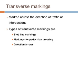 Transverse markings
 Marked across the direction of traffic at
intersections
 Types of transverse markings are
 Stop line markings
 Markings for pedestrian crossing
 Direction arrows
 