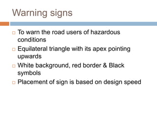 Warning signs
 To warn the road users of hazardous
conditions
 Equilateral triangle with its apex pointing
upwards
 White background, red border & Black
symbols
 Placement of sign is based on design speed
 