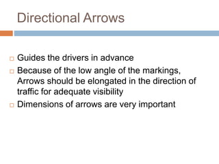 Directional Arrows
 Guides the drivers in advance
 Because of the low angle of the markings,
Arrows should be elongated in the direction of
traffic for adequate visibility
 Dimensions of arrows are very important
 