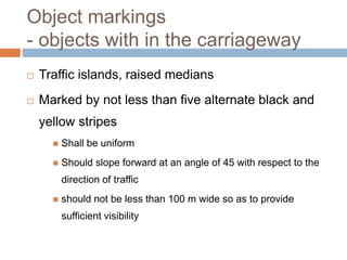 Object markings
- objects with in the carriageway
 Traffic islands, raised medians
 Marked by not less than five alternate black and
yellow stripes
 Shall be uniform
 Should slope forward at an angle of 45 with respect to the
direction of traffic
 should not be less than 100 m wide so as to provide
sufficient visibility
 