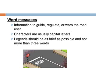 Word messages
 Information to guide, regulate, or warn the road
user
 Characters are usually capital letters
 Legends should be as brief as possible and not
more than three words
 