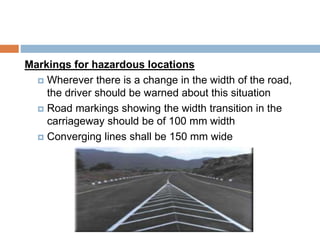 Markings for hazardous locations
 Wherever there is a change in the width of the road,
the driver should be warned about this situation
 Road markings showing the width transition in the
carriageway should be of 100 mm width
 Converging lines shall be 150 mm wide
 