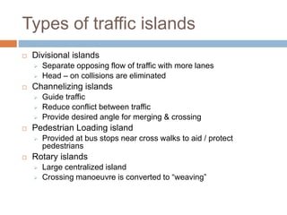 Types of traffic islands
 Divisional islands
 Separate opposing flow of traffic with more lanes
 Head – on collisions are eliminated
 Channelizing islands
 Guide traffic
 Reduce conflict between traffic
 Provide desired angle for merging & crossing
 Pedestrian Loading island
 Provided at bus stops near cross walks to aid / protect
pedestrians
 Rotary islands
 Large centralized island
 Crossing manoeuvre is converted to “weaving”
 