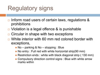 Regulatory signs
 Inform road users of certain laws, regulations &
prohibitions
 Violation is a legal offence & is punishable
 Circular in shape with two exceptions
 White interior with 60 mm red colored border with
exceptions,
 No – parking & No – stopping : Blue
 No entry : Full red with white horizontal strip(90 mm)
 Restriction ends : white with black diagonal strip ( 130 mm)
 Compulsory direction control signs : Blue with white arrow
marks within
 