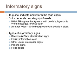 Informatory signs
 To guide, indicate and inform the road users
 Color depends on category of roads
 NH & SH – green background with borders, legends &
Word messages in white color
 All other roads – white background with details in black
 Types of informatory signs
 Direction & Place identification signs
 Facility information signs
 Other useful information signs
 Parking signs
 Flood gauge
 